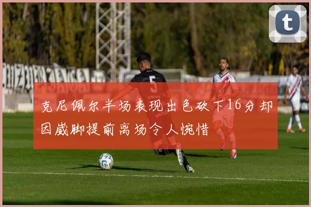 克尼佩尔半场表现出色砍下16分却因崴脚提前离场令人惋惜