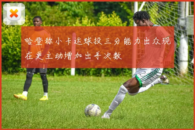 哈登称小卡运球投三分能力出众现在更主动增加出手次数