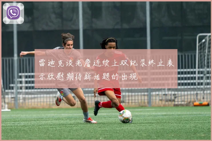 雷迪克谈老詹连续上双纪录终止表示欣慰期待新话题的出现