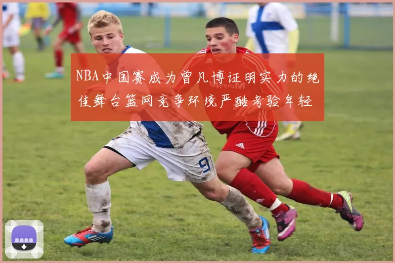 NBA中国赛成为曾凡博证明实力的绝佳舞台篮网竞争环境严酷考验年轻球员