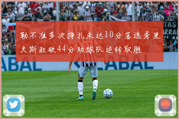 勒不准多次挣扎未达10分落选秀里夫斯狂砍44分助球队逆转取胜