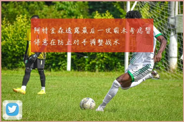 阿特金森透露最后一攻前未考虑暂停意在防止对手调整战术