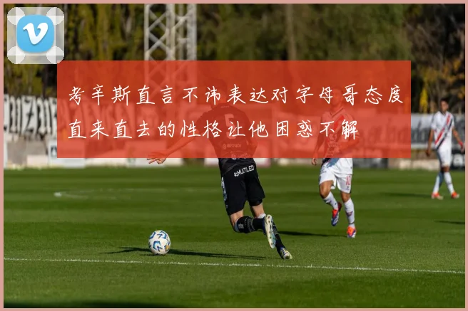 考辛斯直言不讳表达对字母哥态度直来直去的性格让他困惑不解