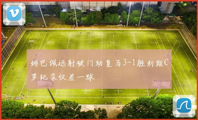 姆巴佩远射破门助皇马3-1胜利距C罗纪录仅差一球