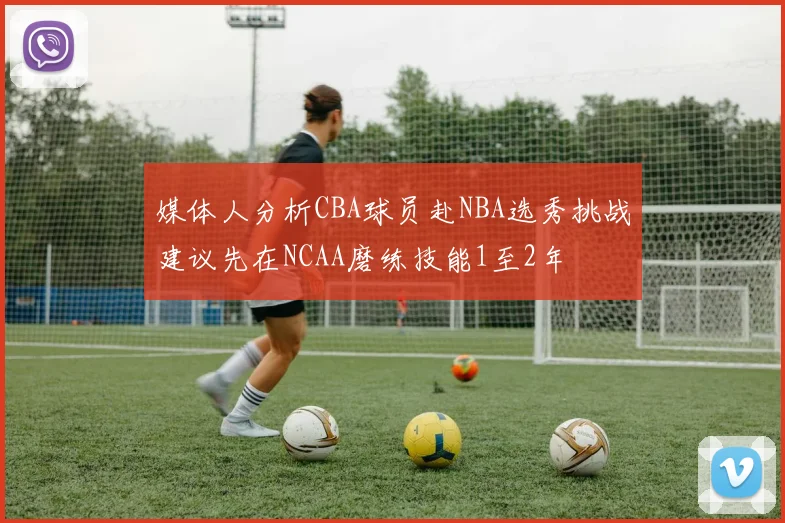 媒体人分析CBA球员赴NBA选秀挑战建议先在NCAA磨练技能1至2年