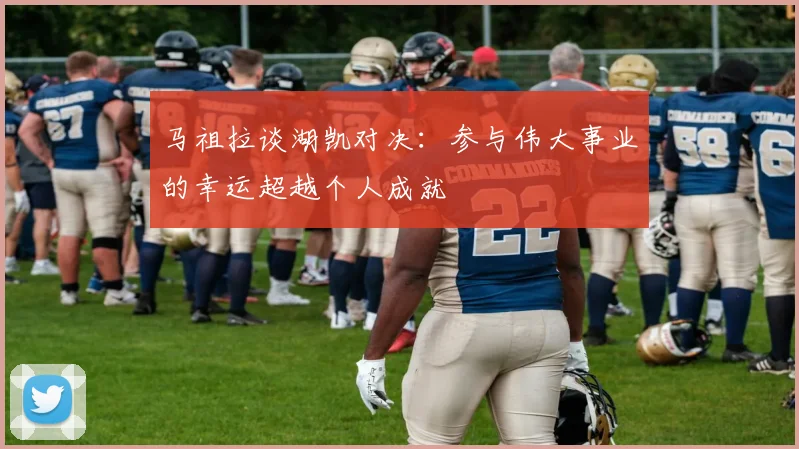 马祖拉谈湖凯对决：参与伟大事业的幸运超越个人成就