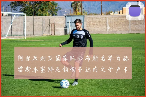阿尔及利亚国家队公布新名单马赫雷斯本塞拜尼领衔齐达内之子卢卡入选