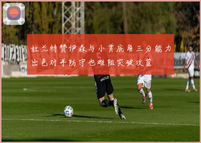 杜兰特赞伊森与小贾底角三分能力出色对手防守也难阻突破攻筐
