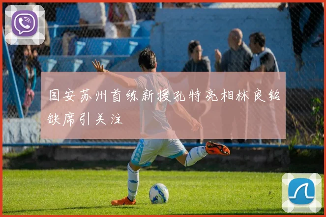 国安苏州首练新援孔特亮相林良铭缺席引关注