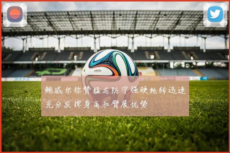 鲍威尔称赞猛龙防守强硬轮转迅速充分发挥身高和臂展优势