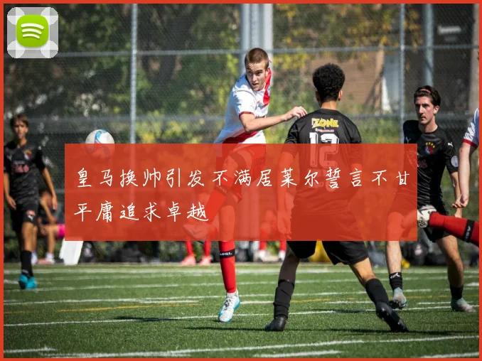 皇马换帅引发不满居莱尔誓言不甘平庸追求卓越