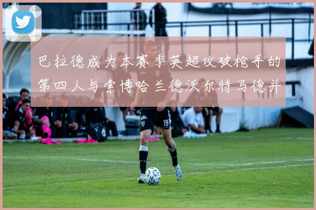 巴拉德成为本赛季英超攻破枪手的第四人与索博哈兰德沃尔特马德并肩齐名