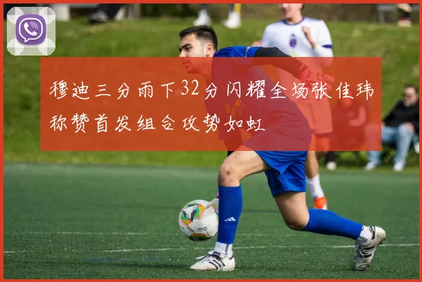 穆迪三分雨下32分闪耀全场张佳玮称赞首发组合攻势如虹