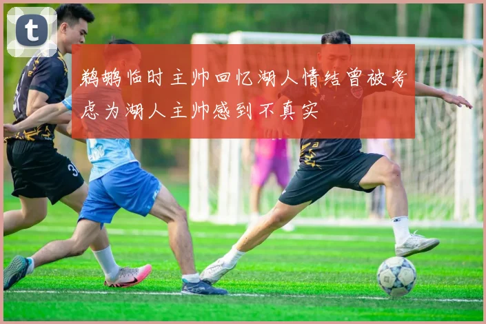 鹈鹕临时主帅回忆湖人情结曾被考虑为湖人主帅感到不真实