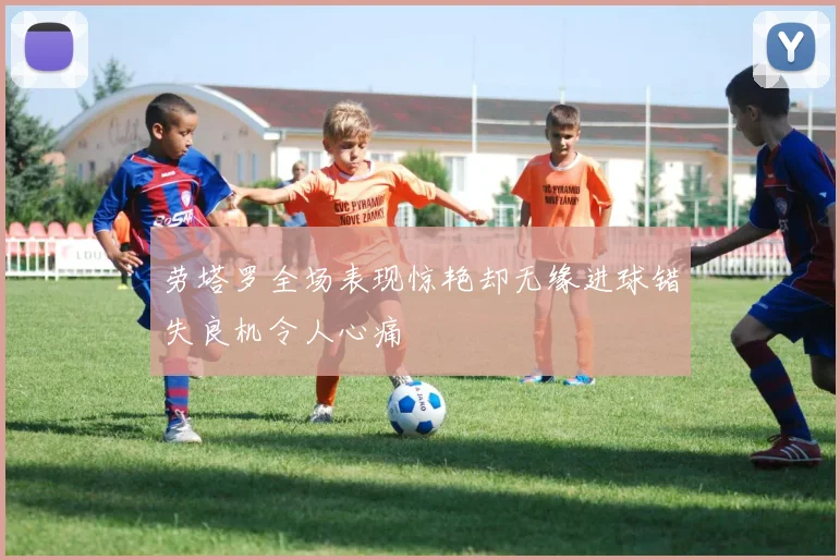 劳塔罗全场表现惊艳却无缘进球错失良机令人心痛