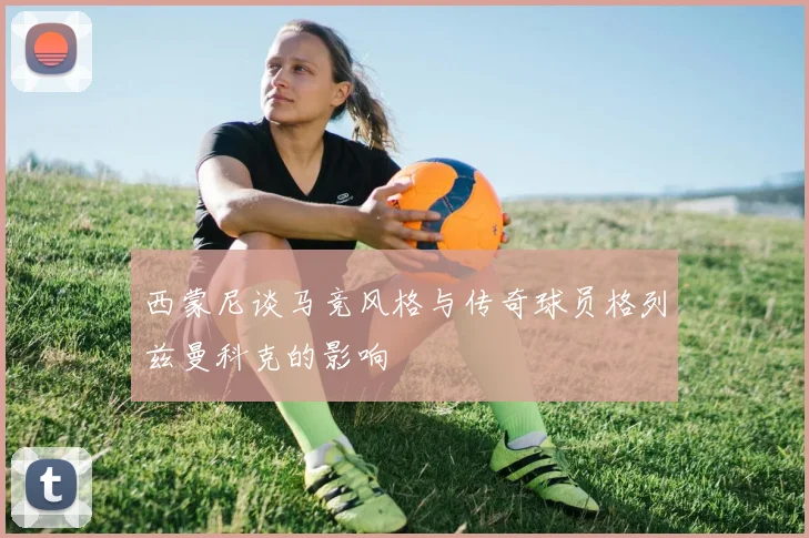 西蒙尼谈马竞风格与传奇球员格列兹曼科克的影响