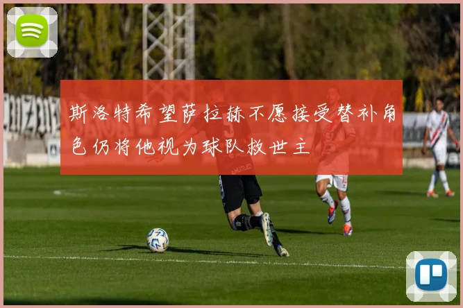 斯洛特希望萨拉赫不愿接受替补角色仍将他视为球队救世主