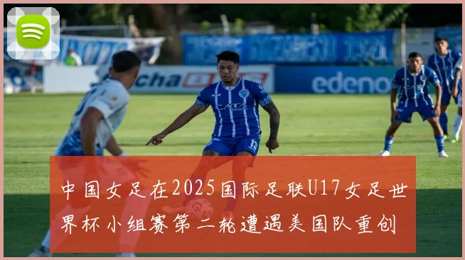 中国女足在2025国际足联U17女足世界杯小组赛第二轮遭遇美国队重创以2比5落败