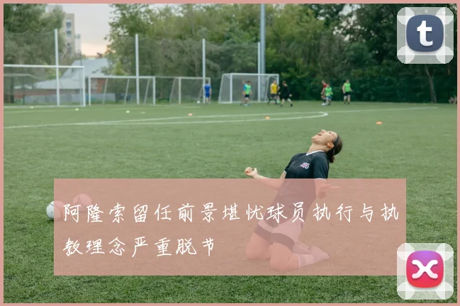 阿隆索留任前景堪忧球员执行与执教理念严重脱节