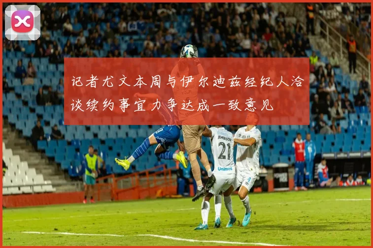 记者尤文本周与伊尔迪兹经纪人洽谈续约事宜力争达成一致意见