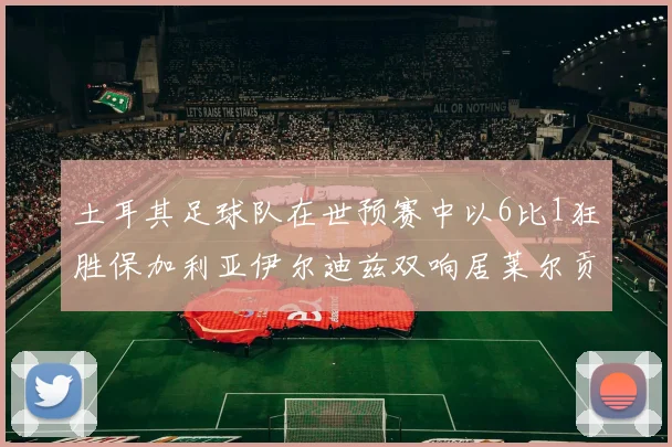 土耳其足球队在世预赛中以6比1狂胜保加利亚伊尔迪兹双响居莱尔贡献进球与助攻
