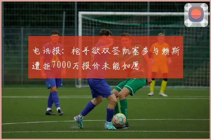 电讯报：枪手欲双签凯塞多与赖斯遭拒7000万报价未能如愿