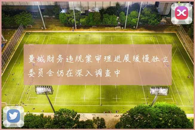曼城财务违规案审理进展缓慢独立委员会仍在深入调查中